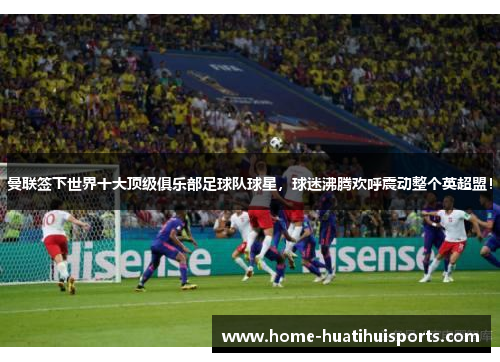 曼联签下世界十大顶级俱乐部足球队球星，球迷沸腾欢呼震动整个英超盟！